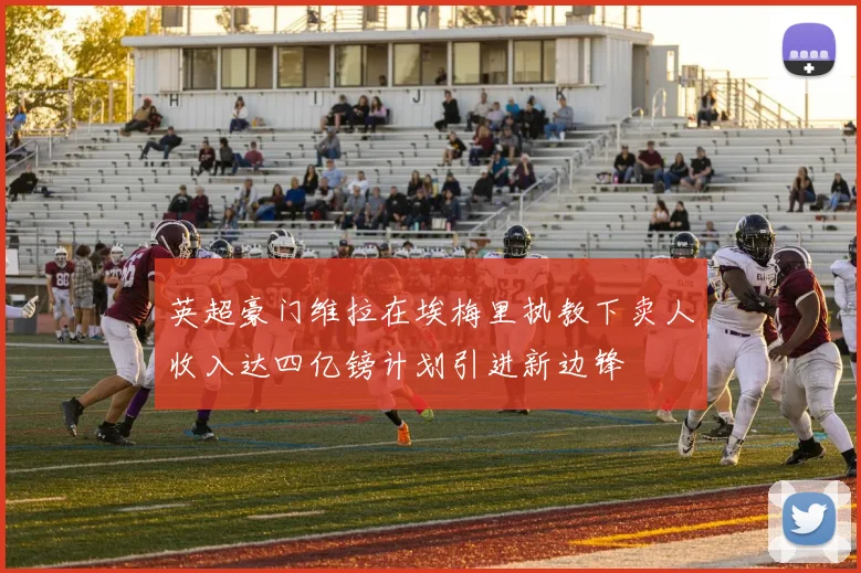 英超豪门维拉在埃梅里执教下卖人收入达四亿镑计划引进新边锋